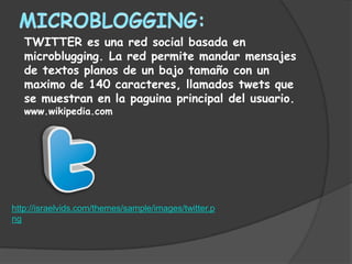TWITTER es una red social basada en
   microblugging. La red permite mandar mensajes
   de textos planos de un bajo tamaño con un
   maximo de 140 caracteres, llamados twets que
   se muestran en la paguina principal del usuario.
   www.wikipedia.com




http://israelvids.com/themes/sample/images/twitter.p
ng
 