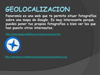 Panoramio es una web que te permite situar fotografías
sobre una mapa de Google. Es muy interesante porque
puedes poner tus propias fotografías o bien ver las que
han puesto otros internautas.
http://www.pasaporteblog.com/que-es-panoramio/




http://userlogos.org/files/logos/jumpordie/panoramio.png
 