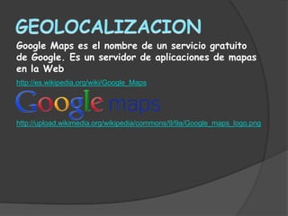 Google Maps es el nombre de un servicio gratuito
de Google. Es un servidor de aplicaciones de mapas
en la Web
http://es.wikipedia.org/wiki/Google_Maps




http://upload.wikimedia.org/wikipedia/commons/9/9a/Google_maps_logo.png
 