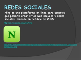 Ning es una plataforma en línea para usuarios
que permite crear sitios web sociales y redes
sociales, lanzado en octubre de 2005.
http://es.wikipedia.org/wiki/Ning




http://www.lacajadeherramientas.org/sites/lacajadeherramientas.org/files/iconos_articulos/N
ing%20logo.png
 