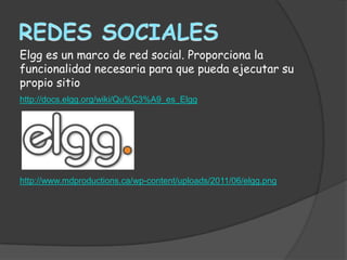 Elgg es un marco de red social. Proporciona la
funcionalidad necesaria para que pueda ejecutar su
propio sitio
http://docs.elgg.org/wiki/Qu%C3%A9_es_Elgg




http://www.mdproductions.ca/wp-content/uploads/2011/06/elgg.png
 