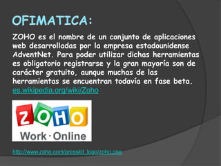 ZOHO es el nombre de un conjunto de aplicaciones
web desarrolladas por la empresa estadounidense
AdventNet. Para poder utilizar dichas herramientas
es obligatorio registrarse y la gran mayoría son de
carácter gratuito, aunque muchas de las
herramientas se encuentran todavía en fase beta.
es.wikipedia.org/wiki/Zoho




http://www.zoho.com/presskit_logo/zoho.png
 