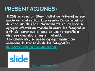 SLIDE es como un álbum digital de fotografías por
medio del cual realiza la presentación consecutiva
de cada una de ellas. Normalmente en los slide se
agregan efectos de transición entre las fotografías
a fin de lograr que el paso de una fotografía a
otra sea dinámico y mas entretenido.
Adicionalmente, se puede agregar música que
acompañe la transición de las fotografías.
http://www.photoscanservice.com.ar




                http://2.bp.blogspot.com
 