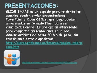 SLIDE SHARE es un espacio gratuito donde los
usuarios pueden enviar presentaciones
PowerPoint u Open Office, que luego quedan
almacenadas en formato Flash para ser
visualizadas online. Es una opción interesante
para compartir presentaciones en la red.
Admite archivos de hasta 20 Mb de peso, sin
transiciones entre diapositivas.
http://alerce.pntic.mec.es/bmarco1/pagina_web/pi
casa.htm



          http://blog.suempresa.com/wp-content/uploads/2012/01/Logo.png
 
