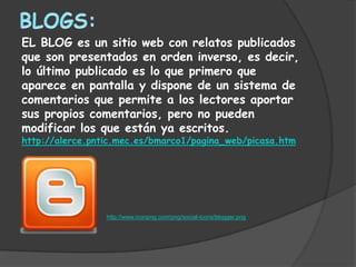 EL BLOG es un sitio web con relatos publicados
que son presentados en orden inverso, es decir,
lo último publicado es lo que primero que
aparece en pantalla y dispone de un sistema de
comentarios que permite a los lectores aportar
sus propios comentarios, pero no pueden
modificar los que están ya escritos.
http://alerce.pntic.mec.es/bmarco1/pagina_web/picasa.htm




                 http://www.iconpng.com/png/social-icons/blogger.png
 