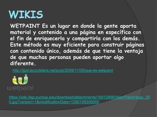 WETPAINT Es un lugar en donde la gente aporta
material y contenido a una página en específico con
el fin de enriquecerla y compartirla con los demás.
Este método es muy eficiente para construir páginas
con contenido único, además de que tiene la ventaja
de que muchas personas pueden aportar algo
diferente.
 http://jjpd.lacoctelera.net/post/2009/11/09/que-es-wetpaint




https://wiki.itap.purdue.edu/download/attachments/16912896/Wet+Paint+logo_35
0.jpg?version=1&modificationDate=1290109306000
 