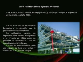 SIEBB- Facultad Ciencia e Ingeniería Ambiental.

  Es un espacio público ubicado en Beijing- China, y fue proyectado por el Arquitecto
  M. Cuccinella en el año 2006 .




    SIEEB es la sede de un centro de
formación e investigación para la
protección del medio ambiente.
    La edificación presenta un
imponente revestimiento transparente
y se presenta en China como un
prototipo de construcción con un
impacto ambiental reducido.
    La obra ha sido concebida como
una especie de hoja que utiliza y
transforma la luz solar en energía.
 