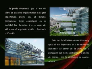 Se puede determinar que le uso del
vidrio en esta obra arquitectónica es de gran
importancia,    puesto    que    el    material
propiamente     dicho    constituyen   en   su
totalidad las   fachadas. Y es a través del
vidrio que el arquitecto ventila e ilumina la
edificación.


                                                      Otro uso del vidrio en esta edificación y
                                                  quizá el mas importante es la intención del
                                                  arquitecto de entrar en la parte de la
                                                  protección del medio ambiente y el ahorro
                                                  de energía   con la utilización de paneles
                                                  solares.
 