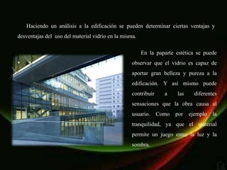 Haciendo un análisis a la edificación se pueden determinar ciertas ventajas y
desventajas del uso del material vidrio en la misma.

                                                       En la paparte estética se puede
                                                  observar que el vidrio es capaz de
                                                  aportar gran belleza y pureza a la
                                                  edificación. Y así mismo puede
                                                  contribuir     a    las     diferentes
                                                  sensaciones que la obra causa al
                                                  usuario.     Como   por   ejemplo   la
                                                  tranquilidad, ya que el material
                                                  permite un juego entre la luz y la
                                                  sombra.
 