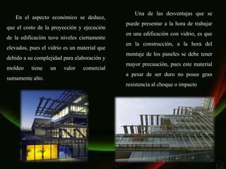 Una de las desventajas que se
   En el aspecto económico se deduce,
                                              puede presentar a la hora de trabajar
que el costo de la proyección y ejecución
                                              en una edificación con vidrio, es que
de la edificación tuvo niveles ciertamente
                                              en la construcción, a la hora del
elevados, pues el vidrio es un material que
                                              montaje de los paneles se debe tener
debido a su complejidad para elaboración y
                                              mayor precaución, pues este material
moldeo    tiene   un    valor    comercial
                                              a pesar de ser duro no posee gran
sumamente alto.
                                              resistencia al choque o impacto
 