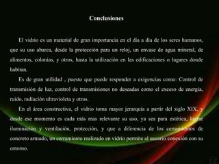 Conclusiones


    El vidrio es un material de gran importancia en el día a día de los seres humanos,
que su uso abarca, desde la protección para un reloj, un envase de agua mineral, de
alimentos, colonias, y otros, hasta la utilización en las edificaciones o lugares donde
habitan.
    Es de gran utilidad , puesto que puede responder a exigencias como: Control de
transmisión de luz, control de transmisiones no deseadas como el exceso de energía,
ruido, radiación ultravioleta y otros.
    En el área constructiva, el vidrio toma mayor jerarquía a partir del siglo XIX, y
desde ese momento es cada más mas relevante su uso, ya sea para estética, lograr
iluminación y ventilación, protección, y que a diferencia de los cerramientos de
concreto armado, un cerramiento realizado en vidrio permite al usuario conexión con su
entorno.
 