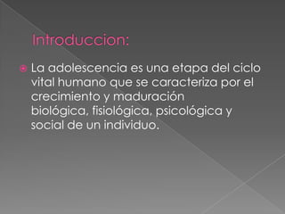    La adolescencia es una etapa del ciclo
    vital humano que se caracteriza por el
    crecimiento y maduración
    biológica, fisiológica, psicológica y
    social de un individuo.
 