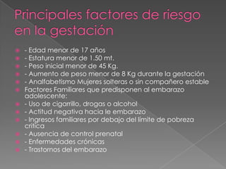    - Edad menor de 17 años
   - Estatura menor de 1.50 mt.
   - Peso inicial menor de 45 Kg.
   - Aumento de peso menor de 8 Kg durante la gestación
   - Analfabetismo Mujeres solteras o sin compañero estable
   Factores Familiares que predisponen al embarazo
    adolescente:
   - Uso de cigarrillo, drogas o alcohol
   - Actitud negativa hacia le embarazo
   - Ingresos familiares por debajo del límite de pobreza
    critica
   - Ausencia de control prenatal
   - Enfermedades crónicas
   - Trastornos del embarazo
 