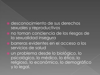 desconocimiento de sus derechos
  sexuales y reproductivos
 no toman conciencia de los riesgos de
  la sexualidad insegura
 barreras evidentes en el acceso a los
  servicios de salud
 un problema desde lo biológico, lo
  psicológico, lo médico, lo ético, lo
  religioso, lo económico, lo demográfico
  y lo legal.
 