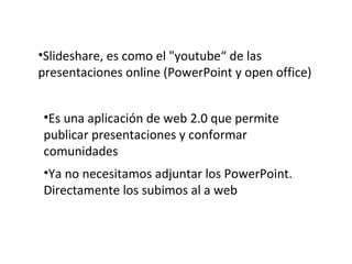Slideshare, es como el "youtube“ de las presentaciones online (PowerPoint y open office) Es una aplicación de web 2.0 que permite publicar presentaciones y conformar comunidades Ya no necesitamos adjuntar los PowerPoint. Directamente los subimos al a web