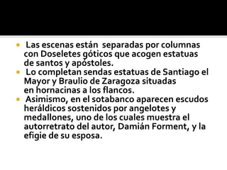  Las escenas están separadas por columnas
  con Doseletes góticos que acogen estatuas
  de santos y apóstoles.
 Lo completan sendas estatuas de Santiago el
  Mayor y Braulio de Zaragoza situadas
  en hornacinas a los flancos.
 Asimismo, en el sotabanco aparecen escudos
  heráldicos sostenidos por angelotes y
  medallones, uno de los cuales muestra el
  autorretrato del autor, Damián Forment, y la
  efigie de su esposa.
 