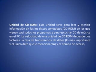 Unidad de CD-ROM: Esta unidad sirve para leer y escribir
información en los los discos compactos (CD-ROM) en los que
vienen casi todos los programas y para escuchar CD de música
en el PC. La velocidad de una unidad de CD ROM depende dos
factores: la tasa de transferencia de datos (lo más importante
y el único dato que le mencionarán) y el tiempo de acceso.
 