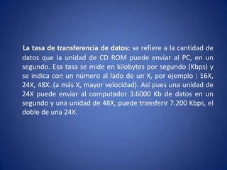La tasa de transferencia de datos: se refiere a la cantidad de
datos que la unidad de CD ROM puede enviar al PC, en un
segundo. Esa tasa se mide en kilobytes por segundo (Kbps) y
se indica con un número al lado de un X, por ejemplo : 16X,
24X, 48X..(a más X, mayor velocidad). Así pues una unidad de
24X puede enviar al computador 3.6000 Kb de datos en un
segundo y una unidad de 48X, puede transferir 7.200 Kbps, el
doble de una 24X.
 