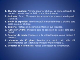 1.- Charola y carátula: Permite soportar el disco, así como colocarlo de
    manera correcta para ser leído por el láser interno.
2.- Indicador: Es un LED que enciende cuando se encuentra trabajando
    la unidad.
3.- Botón de expulsión: Permite expulsar manualmente la charola para
    sacar ó colocar el disco.
4.- Cubierta: Protege el mecanismo interno y sus circuitos.
5.- Conector S/PDIF: Utilizado para la conexión de cable para señal
    digital.
6.- Selector de modo: Establece si la unidad fungirá como esclavo ó
    maestro.
7.- Conector de 40 pines: Permite por medio del cable IDE
    interconectarse con la tarjeta principal ("Motherboard").
8.- Conector de 4 terminales: Recibe el conector de alimentación.
 