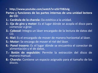 • http://www.youtube.com/watch?v=a5irTX82olg
Partes y funciones de las partes internas de una unidad lectora
   de CD:
1.- Carátula de la charola: Da estética a la unidad.
2.- Eje de giro y motor: Es el lugar dónde se acopla el disco para
   comenzar a girar.
3.- Cabezal: Integra un láser encargado de la lectura de datos del
   CD.
4.- Riel: Es el encargado de mover de manera horizontal al láser.
5.- Motor: Se encarga de mover el riel del láser.
6.- Panel trasero: Es el lugar dónde se encuentra el conector de
   alimentación y el de datos.
7.- Botón de expulsión: Permite la extracción del disco de
   manera manual.
8.- Charola: Contiene un espacio asignado para el tamaño de los
   discos.
 