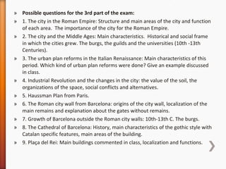 Possible questions for the 3rd part of the exam: 1.  The city in the Roman Empire: Structure and main areas of the city and function of each area.  The importance of the city for the Roman Empire. 2. The city and the Middle Ages: Main characteristics.  Historical and social frame in which the cities grew. The burgs, the guilds and the universities (10th -13th Centuries). 3. The urban plan reforms in the Italian Renaissance: Main characteristics of this period. Which kind of urban plan reforms were done? Give an example discussed in class.  4. Industrial Revolution and the changes in the city: the value of the soil, the organizations of the space, social conflicts and alternatives.  5. Haussman Plan from Paris.  6. The Roman city wall from Barcelona: origins of the city wall, localization of the main remains and explanation about the gates without remains. 7. Growth of Barcelona outside the Roman city walls: 10th-13th C. The burgs.  8. The Cathedral of Barcelona: History, main characteristics of the gothic style with Catalan specific features, main areas of the building.  9. Plaça del Rei: Main buildings commented in class, localization and functions.  