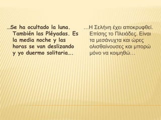 …Se ha ocultado la luna.   …Η Σελήνη έσει αποκπςθθεί.
  También las Pléyadas. Es  Επίζηρ ηο Πλειάδερ. Είναι
  la media noche y las      ηα μεζάνςσηα και ώπερ
  horas se van deslizando   ολιζθαίνοςζερ και μποπώ
  y yo duermo solitaria….   μόνο να κοιμηθώ…
 