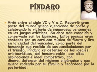 PÍNDARO

   Vivió entre el siglo VI y V a.C. Recorrió gran
    parte del mundo griego ejerciendo de poeta y
    celebrando la victoria de numerosos personajes
    en los juegos atléticos. Su obra más conocida y
    conservada son los Epinicios. Estos poemas eran
    cantados por un coro con música de flauta y lira
    en la ciudad del vencedor, como parte del
    homenaje que recibía de sus conciudadanos por
    el triunfo. Píndaro es defensor de los ideales
    aristocráticos, del hombre noble, con altas
    aspiraciones e ideal competitivo, con
    dinero, defensor del régimen oligárquico y que
    muera rodeado por su familia y recordado por la
    posteridad.
 