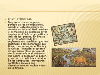    Contexto social
   Nos encontramos en pleno
    período de las colonizaciones,
    cuando el establecimiento de
    colonias en todo el Mediterráneo
    y el trasvase de población están
    ampliando el ámbito geográfico y
    vital de los griegos. En Grecia
    se están afianzando los
    regímenes aristocráticos que han
    sustituido a las monarquías que
    Homero recreara en la Iliada y
    la Odisea. También el ascenso
    de una nueva clase enriquecida
    con la artesanía y el comercio,
    que aspira a conseguir el poder,
    y las duras condiciones de vida
    de los campesinos, provocarán
    conflictos sociales que
    desembocaron en muchos casos
    en la tiranía.
 