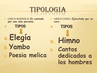 TIPOLOGIA
   Lirica monodica: Es cantada      LIRICA CORAL: Ejecutada por un
    por una sola persona.             coro.
        TIPOS                            TIPOS

a.Elegía
                                  a.     Himno
b.Yambo                           b.     Cantos
c. Poesia          melica                dedicados a
                                         los hombres
 