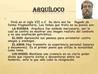 ARQUÍLOCO

      Vivió en el siglo VII a.C. Su obra nos ha llegado de
    forma fragmentaria. Los temas que trata en su poesía son:
       La guerra. Arquíloco fue soldado mercenario, por lo
    cual se centra en mostrar una imagen realista del combate
    y no una exaltación patriótica.
       El odio. Aprovechó sus poemas para arremeter contra
    amigos y enemigos.
       El amor. Nos transmite su experiencia personal (amores
    y desamores). Es el primer poeta que utiliza la sexualidad
    como tema.
       Los dioses. Mantiene una creencia en un cierto poder
    divino que reparte éxitos y desventuras entre los
    hombres, ante lo que sólo cabe la resignación.
 