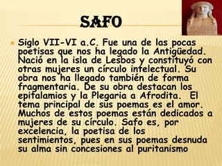 SAFO
   Siglo VII-VI a.C. Fue una de las pocas
    poetisas que nos ha legado la Antigüedad.
    Nació en la isla de Lesbos y constituyó con
    otras mujeres un círculo intelectual. Su
    obra nos ha llegado también de forma
    fragmentaria. De su obra destacan los
    epitalamios y la Plegaria a Afrodita. El
    tema principal de sus poemas es el amor.
    Muchos de estos poemas están dedicados a
    mujeres de su círculo. Safo es, por
    excelencia, la poetisa de los
    sentimientos, pues en sus poemas desnuda
    su alma sin concesiones al puritanismo
 
