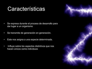 Características

•   Se expresa durante el proceso de desarrollo para
    dar lugar a un organismo

•   Se transmite de generación en generación.

•   Este nos asigna a una especie determinada.

•   ·Influye sobre los aspectos distintivos que nos
    hacen únicos como individuos
 