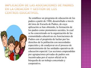 Se establece un programa de educación de los
padres a partir de 1980, desarrollado a través
del área de Escuela de Padres, de cuya
aplicación se han obtenido, la formación de
los padres como promotores sociales, lo cual
se ha concretizado en la organización de las
comunidades educativas en Asociaciones de
Padres con el propósito de luchar por los
derechos de la población con necesidades
especiales y de coadyuvar en el proceso de
mantenimiento de las unidades operativas de
educación especial. Las acciones emprendidas
por agrupaciones privadas de padres son
incentivadas por el sector oficial en la
búsqueda de un trabajo concertado y
cooperativo.
 