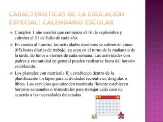    Cumplen 1 año escolar que comienza el 16 de septiembre y
    culmina el 31 de Julio de cada año.
   En cuanto al horario, las actividades escolares se cubren en cinco
    (05) horas diarias de trabajo, ya sean en el turno de la mañana o de
    la tarde, de lunes a viernes de cada semana. Las actividades con
    padres y comunidad en general pueden realizarse fuera del horario
    establecido.
   Los planteles con matrícula fija establecen dentro de la
    planificación un lapso para actividades recreativas, dirigidas o
    libres. Los servicios que atienden matrícula flotante establecen
    horarios semanales o trimestrales para trabajar cada caso de
    acuerdo a las necesidades detectadas
 