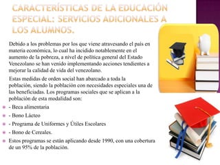 Debido a los problemas por los que viene atravesando el país en
    materia económica, lo cual ha incidido notablemente en el
    aumento de la pobreza, a nivel de política general del Estado
    Venezolano se han venido implementando acciones tendientes a
    mejorar la calidad de vida del venezolano.
    Estas medidas de orden social han abarcado a toda la
    población, siendo la población con necesidades especiales una de
    las beneficiadas. Los programas sociales que se aplican a la
    población de esta modalidad son:
   - Beca alimentaria
   - Bono Lácteo
   - Programa de Uniformes y Útiles Escolares
   - Bono de Cereales.
   Estos programas se están aplicando desde 1990, con una cobertura
    de un 95% de la población.
 