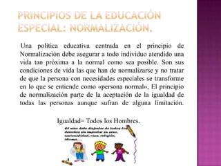 Una política educativa centrada en el principio de
Normalización debe asegurar a todo individuo atendido una
vida tan próxima a la normal como sea posible. Son sus
condiciones de vida las que han de normalizarse y no tratar
de que la persona con necesidades especiales se transforme
en lo que se entiende como «persona normal», El principio
de normalización parte de la aceptación de la igualdad de
todas las personas aunque sufran de alguna limitación.

             Igualdad= Todos los Hombres.
 