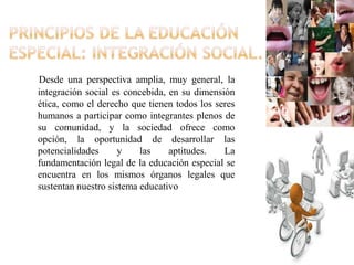 Desde una perspectiva amplia, muy general, la
integración social es concebida, en su dimensión
ética, como el derecho que tienen todos los seres
humanos a participar como integrantes plenos de
su comunidad, y la sociedad ofrece como
opción, la oportunidad de desarrollar las
potencialidades      y    las    aptitudes.   La
fundamentación legal de la educación especial se
encuentra en los mismos órganos legales que
sustentan nuestro sistema educativo
 