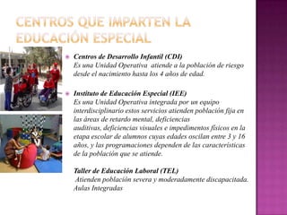    Centros de Desarrollo Infantil (CDI)
    Es una Unidad Operativa atiende a la población de riesgo
    desde el nacimiento hasta los 4 años de edad.

   Instituto de Educación Especial (IEE)
    Es una Unidad Operativa integrada por un equipo
    interdisciplinario estos servicios atienden población fija en
    las áreas de retardo mental, deficiencias
    auditivas, deficiencias visuales e impedimentos físicos en la
    etapa escolar de alumnos cuyas edades oscilan entre 3 y 16
    años, y las programaciones dependen de las características
    de la población que se atiende.

    Taller de Educación Laboral (TEL)
    Atienden población severa y moderadamente discapacitada.
    Aulas Integradas
 
