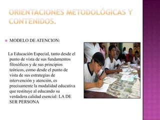    MODELO DE ATENCION:

    La Educación Especial, tanto desde el
     punto de vista de sus fundamentos
     filosóficos y de sus principios
     teóricos, como desde el punto de
     vista de sus estrategias de
     intervención y atención, es
     precisamente la modalidad educativa
     que restituye al educando su
     verdadera calidad esencial: LA DE
     SER PERSONA
 