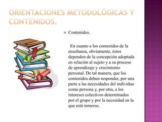    Contenidos.

     En cuanto a los contenidos de la
    enseñanza, obviamente, éstos
    dependen de la concepción adoptada
    en relación al sujeto y a su proceso
    de aprendizaje y crecimiento
    personal. De tal manera, que los
    contenidos deben responder, por una
    parte a las necesidades del individuo
    como persona y, por otra, a los
    intereses colectivos determinados
    por el grupo y por la necesidad en la
    que está inmerso.
 