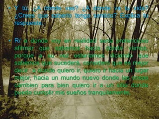 • Y tú, ¿A dónde vas? ¿A dónde va tu vida?
  ¿Crees que saberlo tenga sentido? Explica tu
  respuesta.

• R/ a donde voy en realidad seria pretencioso
  afirmar que sabemos hacia dónde vamos,
  porque a su vez estaríamos diciendo que
  sabemos que sucederá, considero que es mejor
  decir a donde quiero ir, quiero ir hacia un lugar
  mejor, hacia un mundo nuevo donde las cosas
  cambien para bien quiero ir a un sitio donde
  pueda cumplir mis sueños tranquilamente,
 