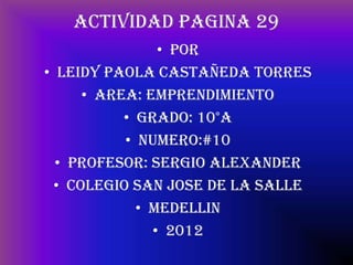 ACTIVIDAD PAGINA 29
               • POR
• LEIDY PAOLA CASTAÑEDA TORRES
     • AREA: EMPRENDIMIENTO
          • GRADO: 10°A
          • NUMERO:#10
  • PROFESOR: SERGIO ALEXANDER
 • COLEGIO SAN JOSE DE LA SALLE
            • MEDELLIN
              • 2012
 