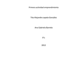 Primera actividad emprendimiento



 Tito Alejandro zapata González



      Ana Gabriela Barreto



              9°c


             2012
 