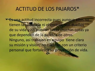 ACTITUD DE LOS PAJAROS*
• Es una actitud incorrecta pues aunque ellos no
  tienen la sabiduría ni el control, son dueños
  de su vida y no pueden hacer muchas cosas ya
  que dependen de la palabra de otros.
  Ninguno, así trabajen en equipo tiene clara
  su misión y visión; no cuentan con un criterio
  personal que fortalezca su proyección de vida.
 