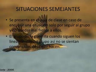 SITUACIONES SEMEJANTES
• Se presenta en el aula de clase en caso de
  encubrir una situación solo por seguir al grupo
  y no quedar mal frente a ellos.
• El grupo de la guerrilla cuando siguen los
  lineamientos del grupo así no se sientan
  convencidos de lo que hacen.
 