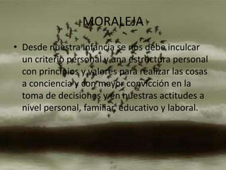 MORALEJA
• Desde nuestra infancia se nos debe inculcar
  un criterio personal y una estructura personal
  con principios y valores para realizar las cosas
  a conciencia y con mayor convicción en la
  toma de decisiones y en nuestras actitudes a
  nivel personal, familiar, educativo y laboral.
 