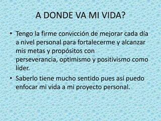 A DONDE VA MI VIDA?
• Tengo la firme convicción de mejorar cada día
  a nivel personal para fortalecerme y alcanzar
  mis metas y propósitos con
  perseverancia, optimismo y positivismo como
  líder.
• Saberlo tiene mucho sentido pues así puedo
  enfocar mi vida a mi proyecto personal.
 
