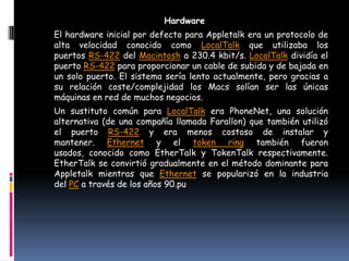 Hardware
El hardware inicial por defecto para Appletalk era un protocolo de
alta velocidad conocido como LocalTalk que utilizaba los
puertos RS-422 del Macintosh a 230.4 kbit/s. LocalTalk dividía el
puerto RS-422 para proporcionar un cable de subida y de bajada en
un solo puerto. El sistema sería lento actualmente, pero gracias a
su relación coste/complejidad los Macs solían ser las únicas
máquinas en red de muchos negocios.
Un sustituto común para LocalTalk era PhoneNet, una solución
alternativa (de una compañía llamada Farallon) que también utilizó
el puerto RS-422 y era menos costoso de instalar y
mantener. Ethernet y el token ring también fueron
usados, conocido como EtherTalk y TokenTalk respectivamente.
EtherTalk se convirtió gradualmente en el método dominante para
Appletalk mientras que Ethernet se popularizó en la industria
del PC a través de los años 90.pu
 