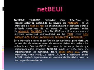 NetBEUI     (NetBIOS      Extended     User    Interface,    en
español Interfaz extendida de usuario de NetBIOS), es un
protocolo de nivel de red sin encaminamiento y bastante sencillo
utilizado como una de las capas en las primeras redes
de Microsoft. NetBIOS sobre NetBEUI es utilizado por muchos
sistemas operativos desarrollados en los 1990, como LAN
Manager, LAN Server, Windows 3.x, Windows 95 y Windows NT.
Este protocolo a veces es confundido con NetBIOS, pero NetBIOS
es una idea de cómo un grupo de servicios deben ser dados a las
aplicaciones. Con NetBEUI se convierte en un protocolo que
implementa estos servicios. NetBEUI puede ser visto como una
implementación de NetBIOS sobre IEEE 802.2 LLC. Otros
protocolos, como NetBIOS sobre IPX/SPX o NetBIOS sobre
TCP/IP, también implementan los servicios de NetBIOS pero con
sus propias herramientas.
 