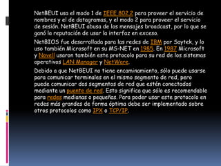 NetBEUI usa el modo 1 de IEEE 802.2 para proveer el servicio de
nombres y el de datagramas, y el modo 2 para proveer el servicio
de sesión. NetBEUI abusa de los mensajes broadcast, por lo que se
ganó la reputación de usar la interfaz en exceso.
NetBIOS fue desarrollada para las redes de IBM por Saytek, y lo
uso también Microsoft en su MS-NET en 1985. En 1987 Microsoft
y Novell usaron también este protocolo para su red de los sistemas
operativos LAN Manager y NetWare.
Debido a que NetBEUI no tiene encaminamiento, sólo puede usarse
para comunicar terminales en el mismo segmento de red, pero
puede comunicar dos segmentos de red que estén conectados
mediante un puente de red. Esto significa que sólo es recomendable
para redes medianas o pequeñas. Para poder usar este protocolo en
redes más grandes de forma óptima debe ser implementado sobre
otros protocolos como IPX o TCP/IP.
 